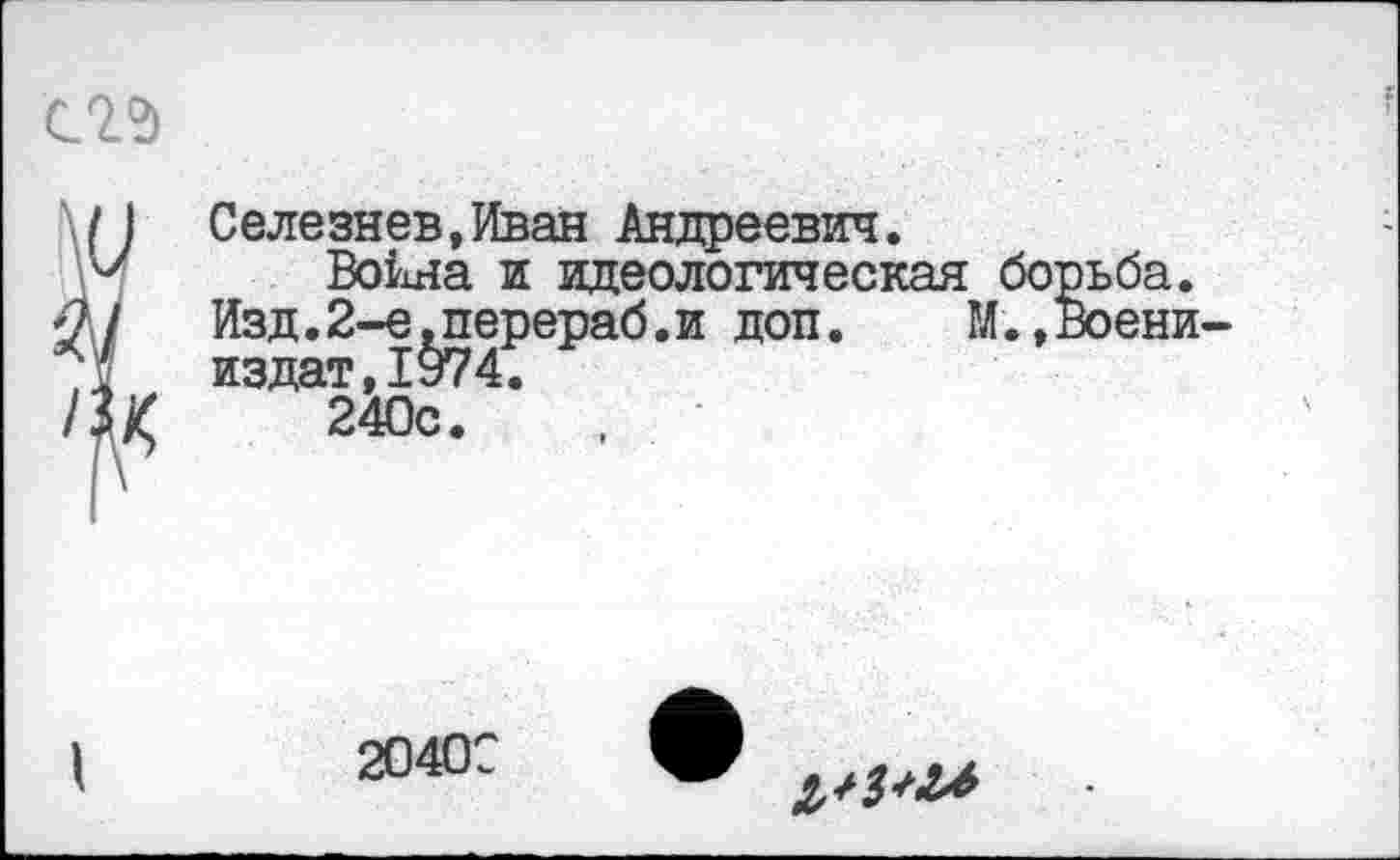 ﻿
\/ I Селезнев,Иван Андреевич.
Воина и идеологическая борьба.
•21 Изд.2-е.перераб.и доп. М.,Воени-д издат,1974.
/Ц 240с.
2040С
^/3^